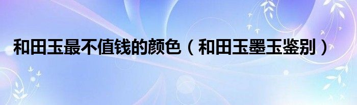 和田玉最不值钱的颜色(和田玉墨玉鉴别)