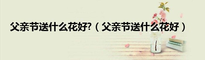 父亲节送什么花好?(父亲节送什么花好)