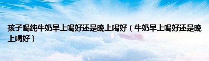 孩子喝纯牛奶早上喝好还是晚上喝好(牛奶早上喝好还是晚上喝好)