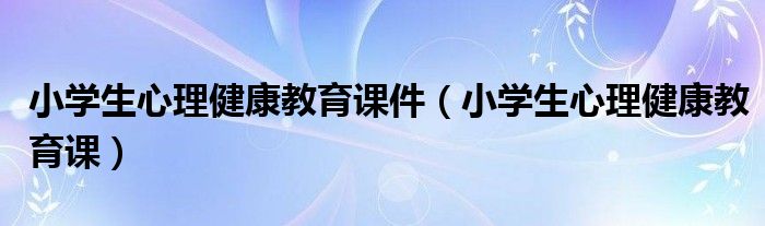小学生心理健康教育课件(小学生心理健康教育课)