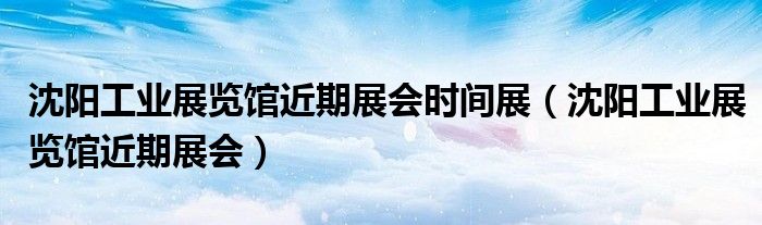沈阳工业展览馆近期展会时间展(沈阳工业展览馆近期展会)