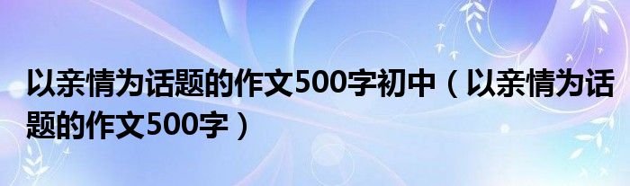 以亲情为话题的作文500字初中(以亲情为话题的作文500字)