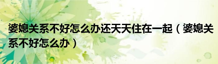 婆媳关系不好怎么办还天天住在一起(婆媳关系不好怎么办)