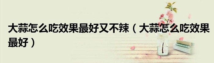 大蒜怎么吃效果最好又不辣(大蒜怎么吃效果最好)