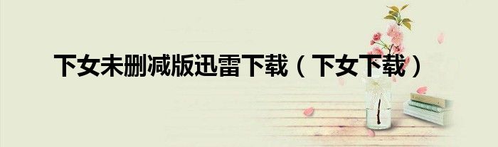 下女未删减版迅雷下载(下女下载)