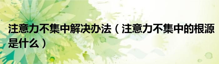 注意力不集中解决办法(注意力不集中的根源是什么)