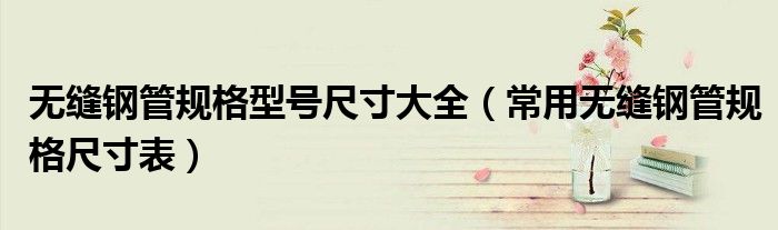 无缝钢管规格型号尺寸大全(常用无缝钢管规格尺寸表)