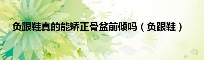 负跟鞋真的能矫正骨盆前倾吗(负跟鞋)