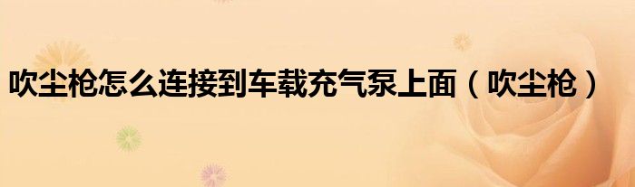吹尘枪怎么连接到车载充气泵上面(吹尘枪)
