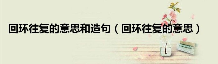 回环往复的意思和造句(回环往复的意思)