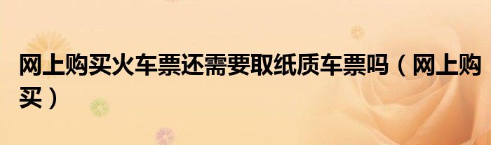 网上购买火车票还需要取纸质车票吗(网上购买)