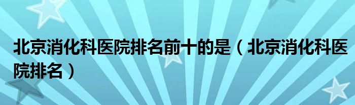 北京消化科医院排名前十的是(北京消化科医院排名)