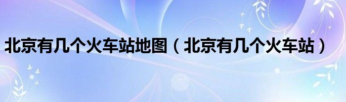 北京有几个火车站地图(北京有几个火车站)