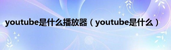 youtube是什么播放器(youtube是什么)