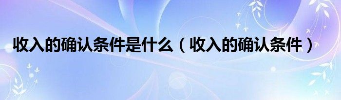 收入的确认条件是什么(收入的确认条件)