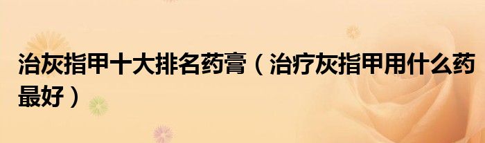 治灰指甲十大排名药膏(治疗灰指甲用什么药最好)