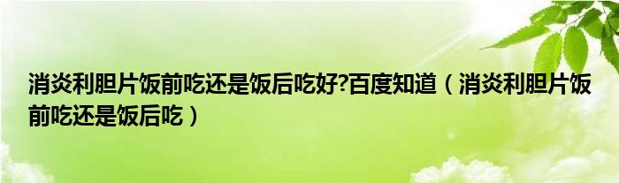 消炎利胆片饭前吃还是饭后吃好?百度知道(消炎利胆片饭前吃还是饭后吃)