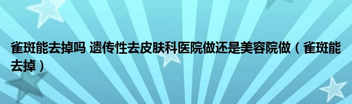 雀斑能去掉吗 遗传性去皮肤科医院做还是美容院做(雀斑能去掉)