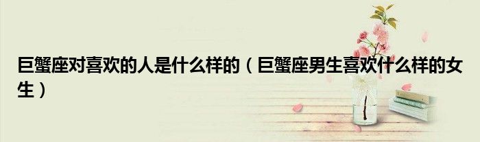 巨蟹座对喜欢的人是什么样的(巨蟹座男生喜欢什么样的女生)