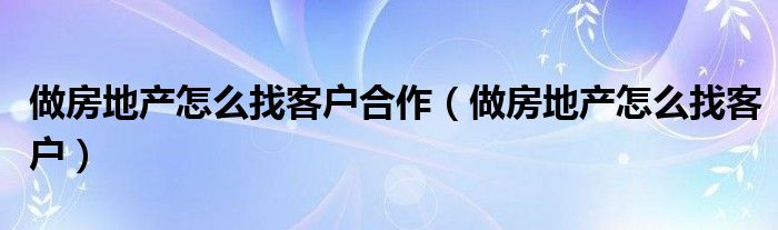 做房地产怎么找客户合作(做房地产怎么找客户)