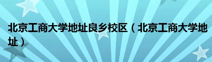 北京工商大学地址良乡校区(北京工商大学地址)