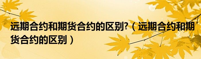 远期合约和期货合约的区别?(远期合约和期货合约的区别)
