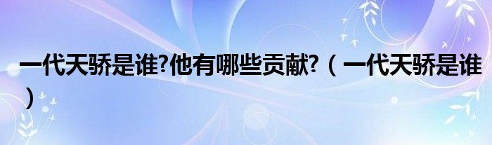 一代天骄是谁?他有哪些贡献?(一代天骄是谁)
