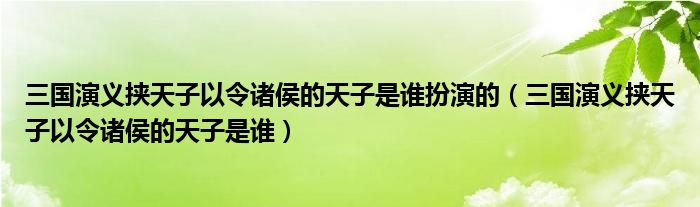 三国演义挟天子以令诸侯的天子是谁扮演的(三国演义挟天子以令诸侯的天子是谁)