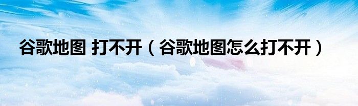 谷歌地图 打不开(谷歌地图怎么打不开)