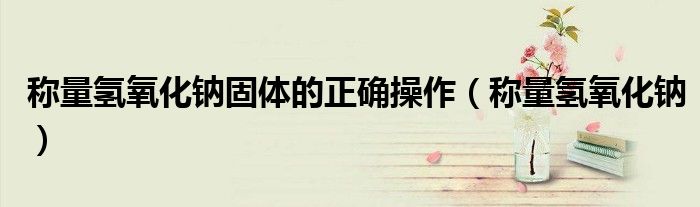 称量氢氧化钠固体的正确操作(称量氢氧化钠)