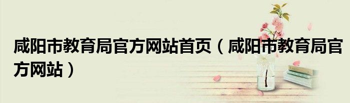 咸阳市教育局官方网站首页(咸阳市教育局官方网站)