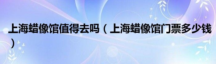 上海蜡像馆值得去吗(上海蜡像馆门票多少钱)