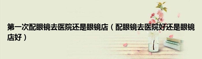第一次配眼镜去医院还是眼镜店(配眼镜去医院好还是眼镜店好)