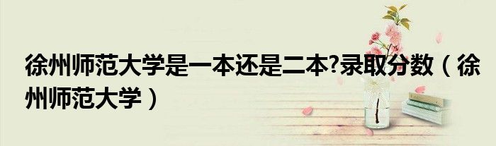 徐州师范大学是一本还是二本?录取分数(徐州师范大学)
