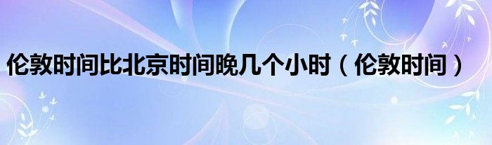 伦敦时间比北京时间晚几个小时(伦敦时间)