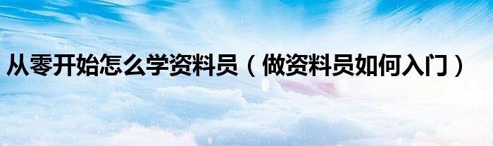从零开始怎么学资料员(做资料员如何入门)
