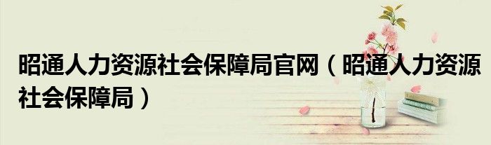 昭通人力资源社会保障局官网(昭通人力资源社会保障局)