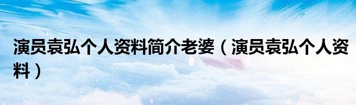 演员袁弘个人资料简介老婆(演员袁弘个人资料)