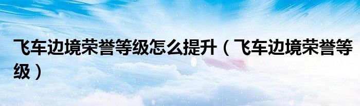 飞车边境荣誉等级怎么提升(飞车边境荣誉等级)
