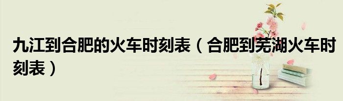 九江到合肥的火车时刻表(合肥到芜湖火车时刻表)