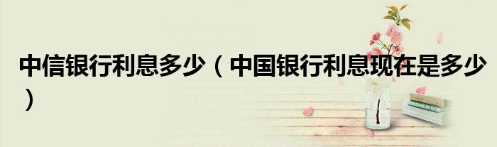 中信银行利息多少(中国银行利息现在是多少)