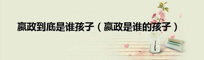 嬴政到底是谁孩子(嬴政是谁的孩子)