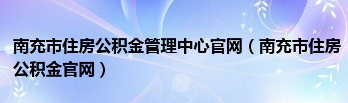 南充市住房公积金管理中心官网(南充市住房公积金官网)