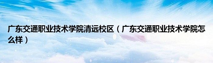 广东交通职业技术学院清远校区(广东交通职业技术学院怎么样)