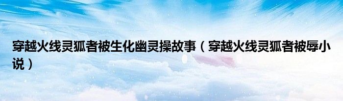 穿越火线灵狐者被生化幽灵操故事(穿越火线灵狐者被辱小说)