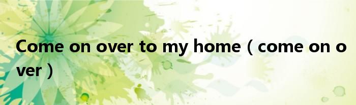 Come on over to my home(come on over)