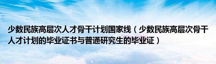 少数民族高层次人才骨干计划国家线(少数民族高层次骨干人才计划的毕业证书与普通研究生的毕业证)