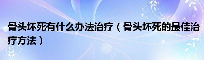 骨头坏死有什么办法治疗(骨头坏死的最佳治疗方法)
