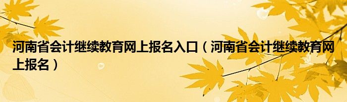 河南省会计继续教育网上报名入口(河南省会计继续教育网上报名)