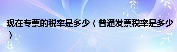 现在专票的税率是多少(普通发票税率是多少)